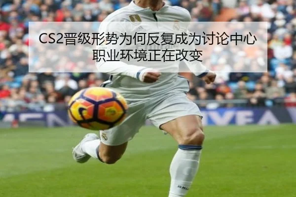CS2晋级形势为何反复成为讨论中心 职业环境正在改变